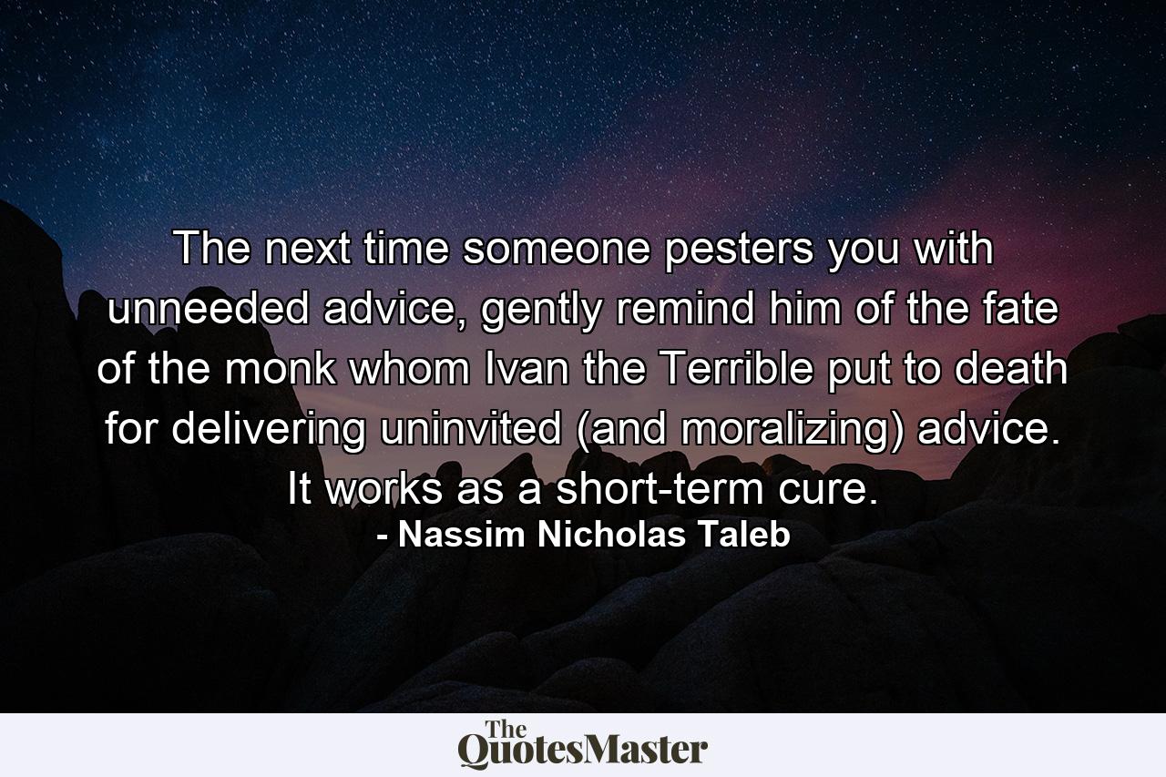 The next time someone pesters you with unneeded advice, gently remind him of the fate of the monk whom Ivan the Terrible put to death for delivering uninvited (and moralizing) advice. It works as a short-term cure. - Quote by Nassim Nicholas Taleb