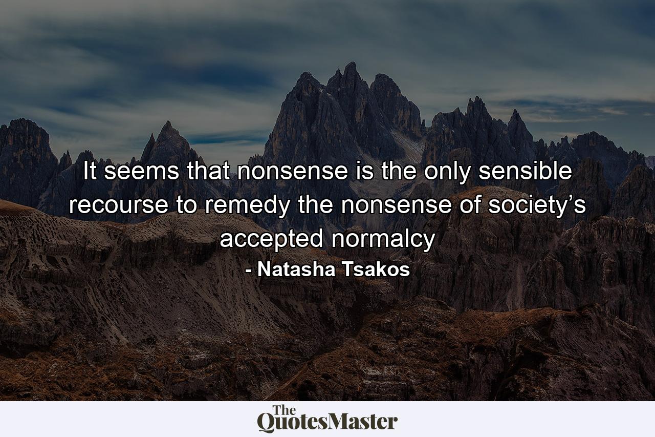 It seems that nonsense is the only sensible recourse to remedy the nonsense of society’s accepted normalcy - Quote by Natasha Tsakos