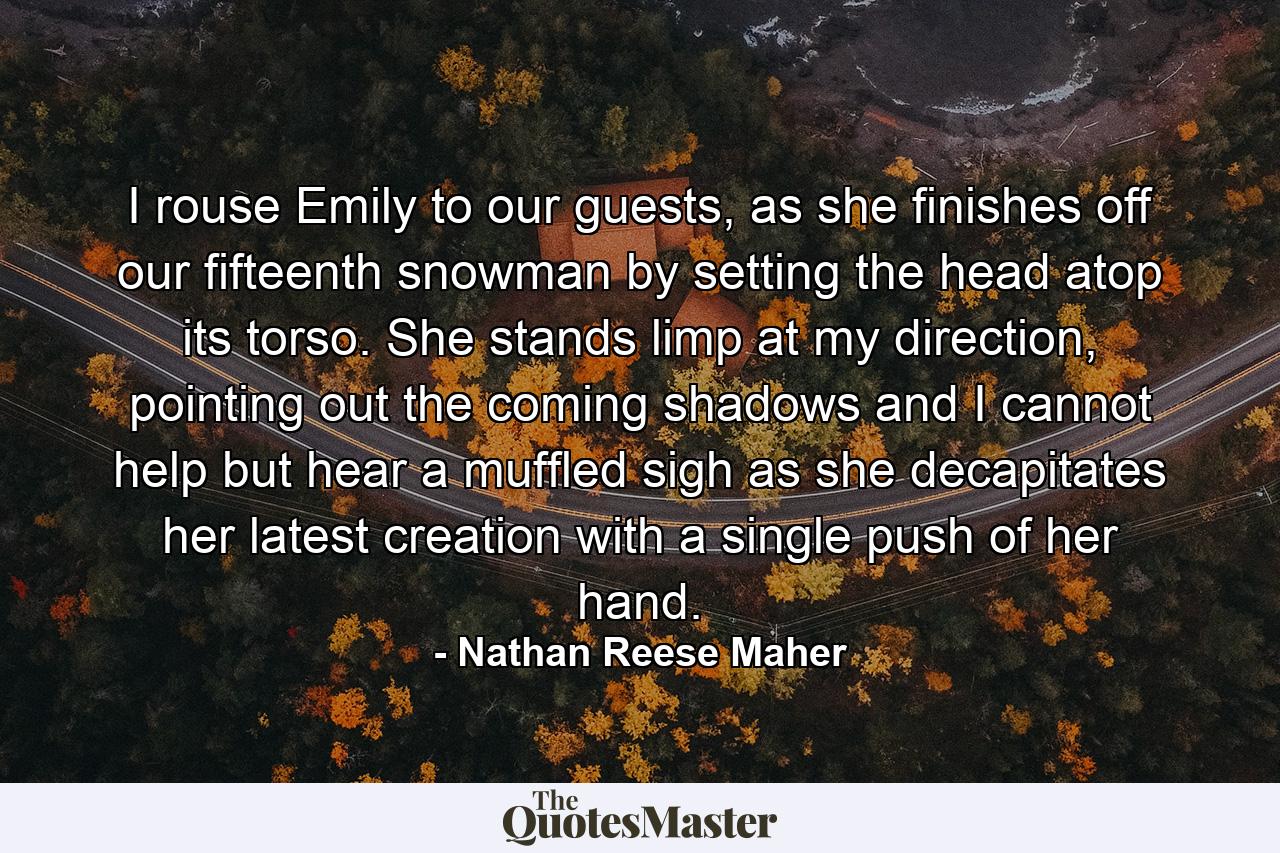 I rouse Emily to our guests, as she finishes off our fifteenth snowman by setting the head atop its torso. She stands limp at my direction, pointing out the coming shadows and I cannot help but hear a muffled sigh as she decapitates her latest creation with a single push of her hand. - Quote by Nathan Reese Maher