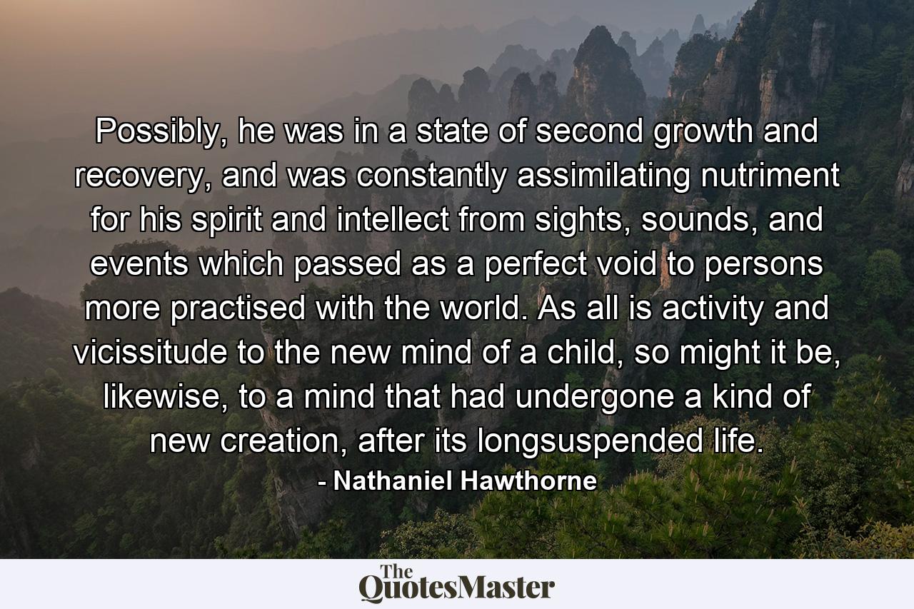 Possibly, he was in a state of second growth and recovery, and was constantly assimilating nutriment for his spirit and intellect from sights, sounds, and events which passed as a perfect void to persons more practised with the world. As all is activity and vicissitude to the new mind of a child, so might it be, likewise, to a mind that had undergone a kind of new creation, after its longsuspended life. - Quote by Nathaniel Hawthorne