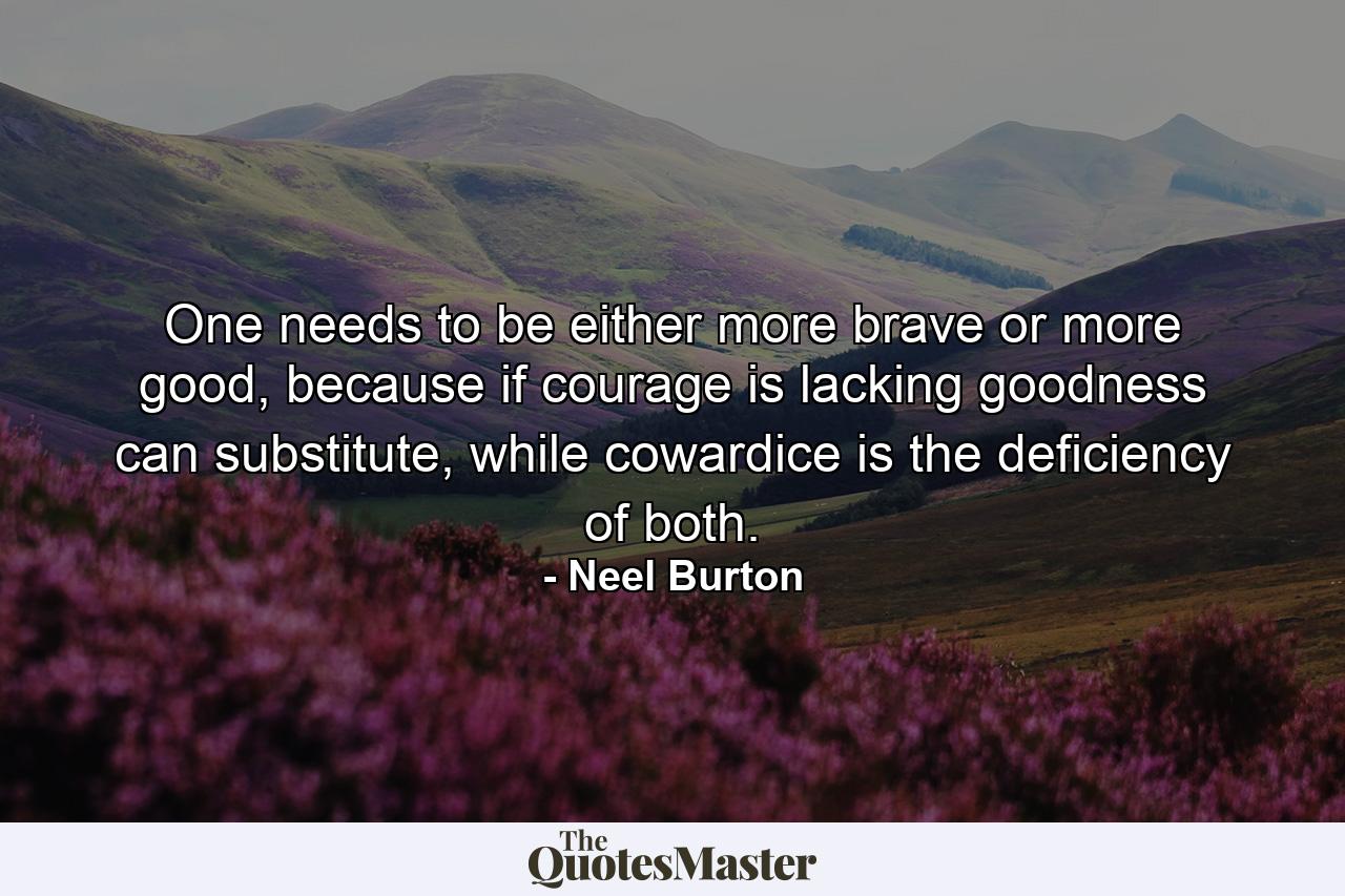 One needs to be either more brave or more good, because if courage is lacking goodness can substitute, while cowardice is the deficiency of both. - Quote by Neel Burton