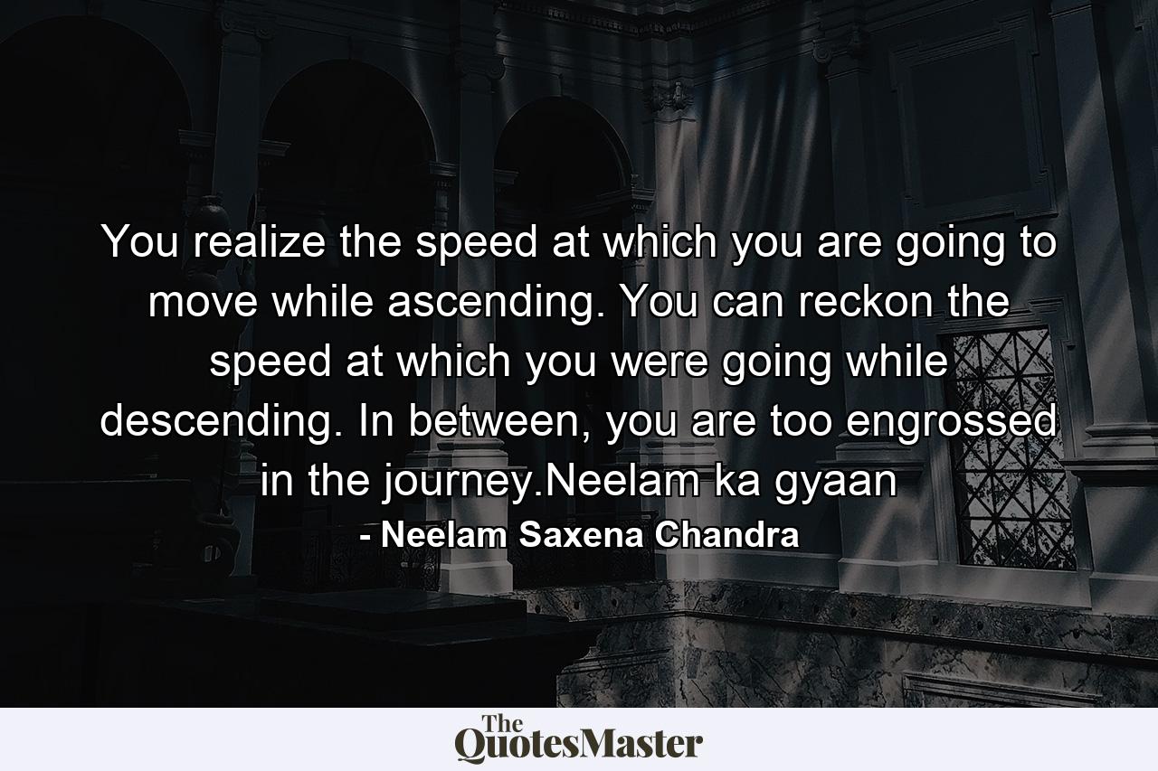 You realize the speed at which you are going to move while ascending. You can reckon the speed at which you were going while descending. In between, you are too engrossed in the journey.Neelam ka gyaan - Quote by Neelam Saxena Chandra