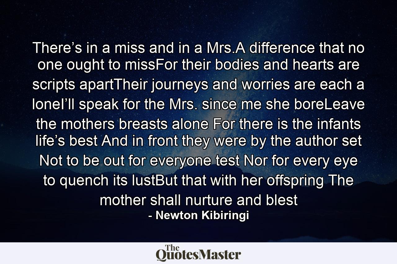 There’s in a miss and in a Mrs.A difference that no one ought to missFor their bodies and hearts are scripts apartTheir journeys and worries are each a loneI’ll speak for the Mrs. since me she boreLeave the mothers breasts alone For there is the infants life’s best And in front they were by the author set Not to be out for everyone test Nor for every eye to quench its lustBut that with her offspring The mother shall nurture and blest - Quote by Newton Kibiringi