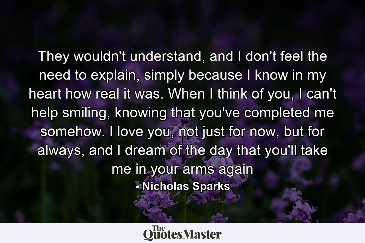 They wouldn't understand, and I don't feel the need to explain, simply because I know in my heart how real it was. When I think of you, I can't help smiling, knowing that you've completed me somehow. I love you, not just for now, but for always, and I dream of the day that you'll take me in your arms again - Quote by Nicholas Sparks