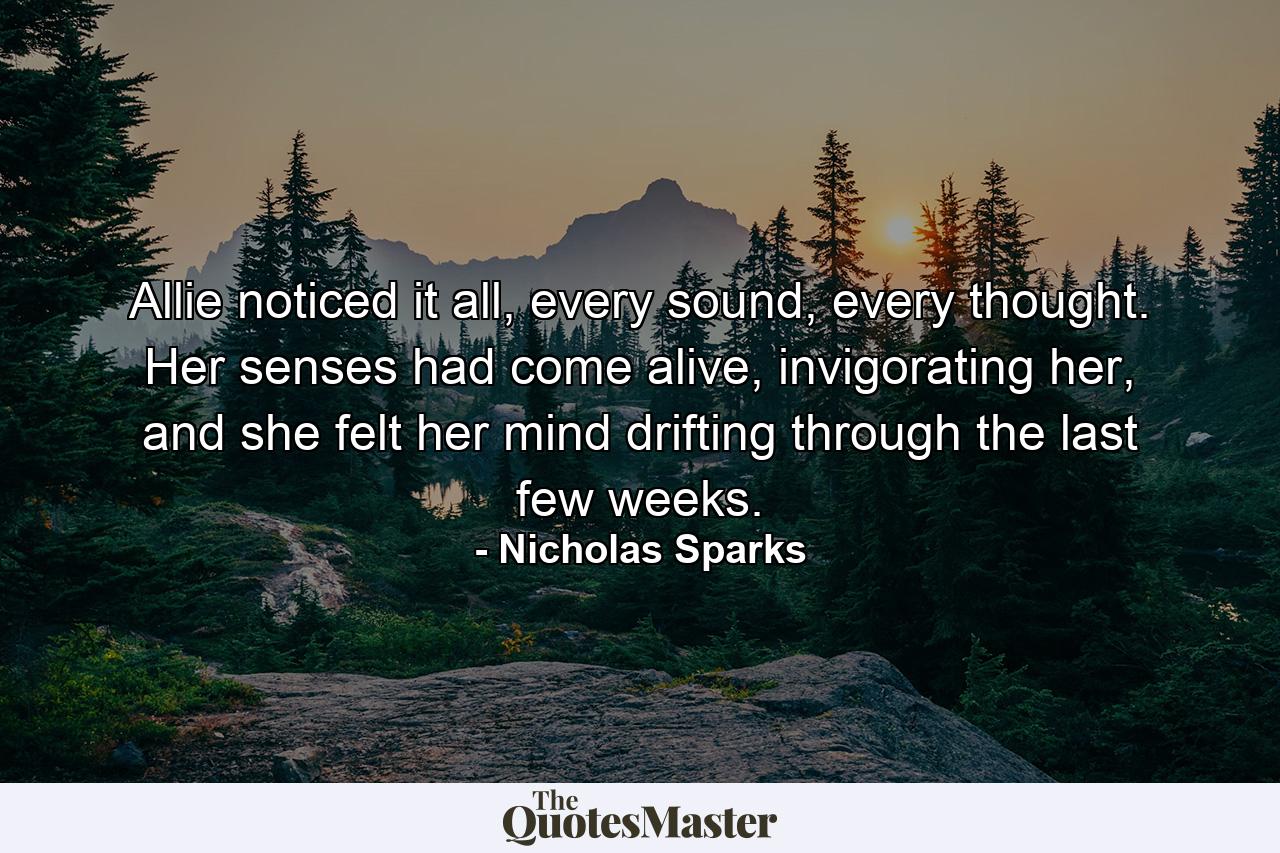 Allie noticed it all, every sound, every thought. Her senses had come alive, invigorating her, and she felt her mind drifting through the last few weeks. - Quote by Nicholas Sparks