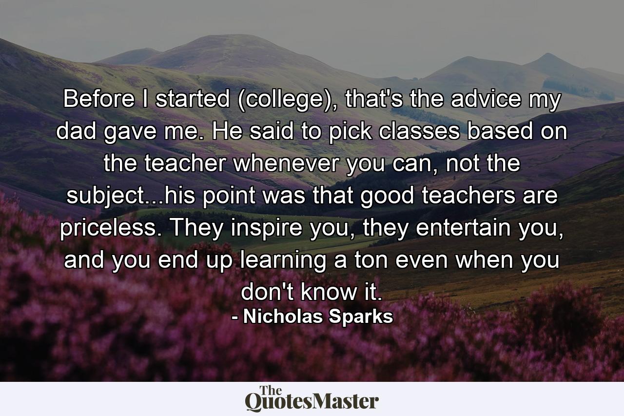 Before I started (college), that's the advice my dad gave me. He said to pick classes based on the teacher whenever you can, not the subject...his point was that good teachers are priceless. They inspire you, they entertain you, and you end up learning a ton even when you don't know it. - Quote by Nicholas Sparks