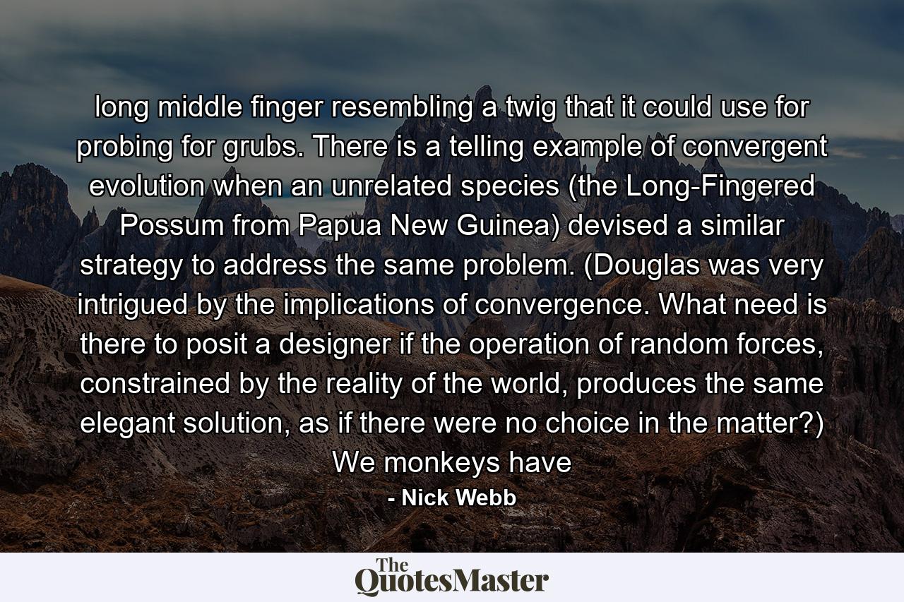 long middle finger resembling a twig that it could use for probing for grubs. There is a telling example of convergent evolution when an unrelated species (the Long-Fingered Possum from Papua New Guinea) devised a similar strategy to address the same problem. (Douglas was very intrigued by the implications of convergence. What need is there to posit a designer if the operation of random forces, constrained by the reality of the world, produces the same elegant solution, as if there were no choice in the matter?) We monkeys have - Quote by Nick Webb