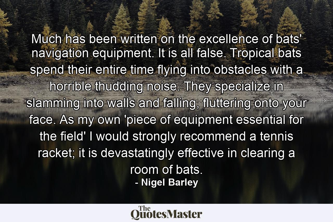 Much has been written on the excellence of bats' navigation equipment. It is all false. Tropical bats spend their entire time flying into obstacles with a horrible thudding noise. They specialize in slamming into walls and falling, fluttering onto your face. As my own 'piece of equipment essential for the field' I would strongly recommend a tennis racket; it is devastatingly effective in clearing a room of bats. - Quote by Nigel Barley