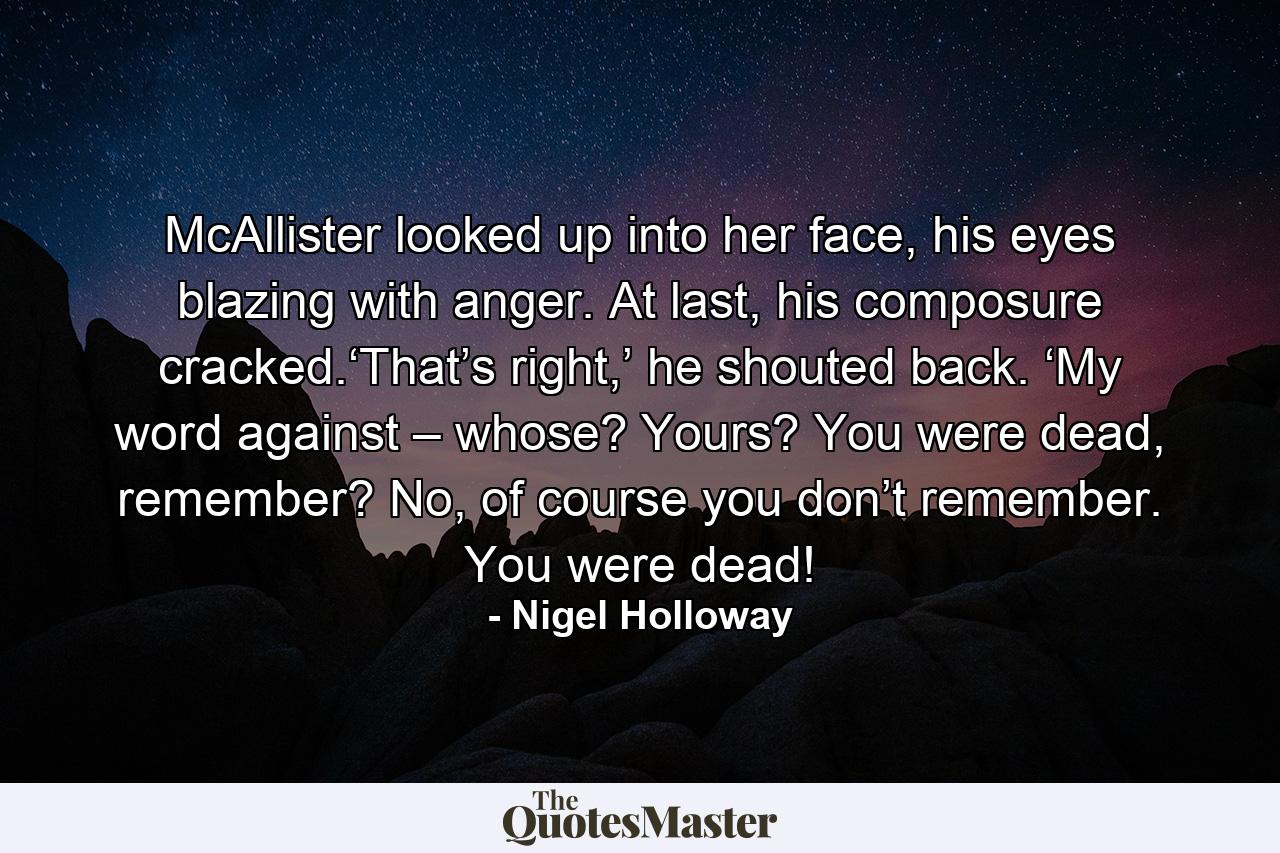 McAllister looked up into her face, his eyes blazing with anger. At last, his composure cracked.‘That’s right,’ he shouted back. ‘My word against – whose? Yours? You were dead, remember? No, of course you don’t remember. You were dead! - Quote by Nigel Holloway