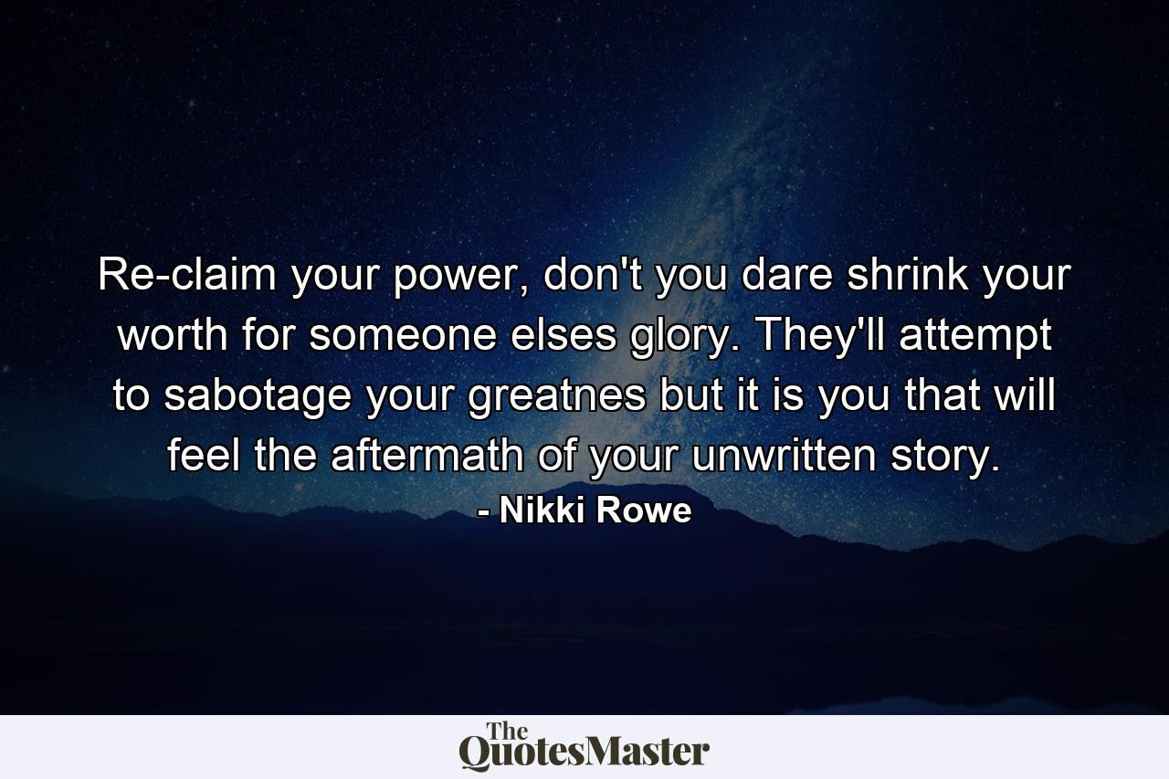 Re-claim your power, don't you dare shrink your worth for someone elses glory. They'll attempt to sabotage your greatnes but it is you that will feel the aftermath of your unwritten story. - Quote by Nikki Rowe