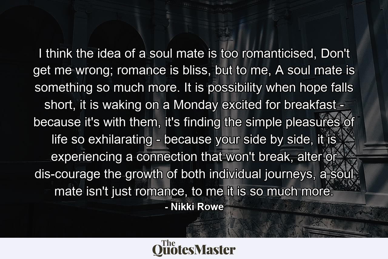 I think the idea of a soul mate is too romanticised, Don't get me wrong; romance is bliss, but to me, A soul mate is something so much more. It is possibility when hope falls short, it is waking on a Monday excited for breakfast - because it's with them, it's finding the simple pleasures of life so exhilarating - because your side by side, it is experiencing a connection that won't break, alter or dis-courage the growth of both individual journeys, a soul mate isn't just romance, to me it is so much more. - Quote by Nikki Rowe