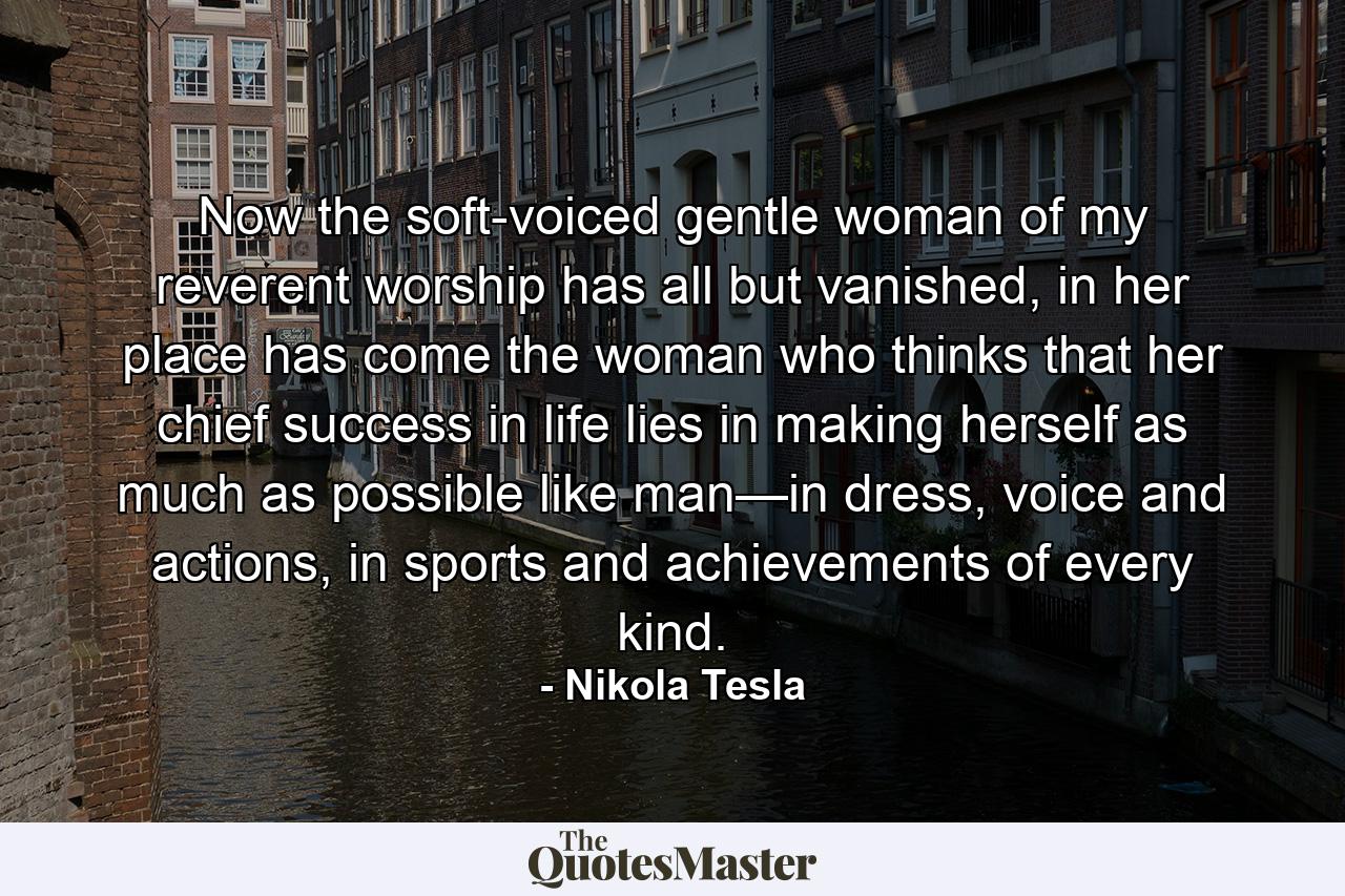 Now the soft-voiced gentle woman of my reverent worship has all but vanished, in her place has come the woman who thinks that her chief success in life lies in making herself as much as possible like man—in dress, voice and actions, in sports and achievements of every kind. - Quote by Nikola Tesla