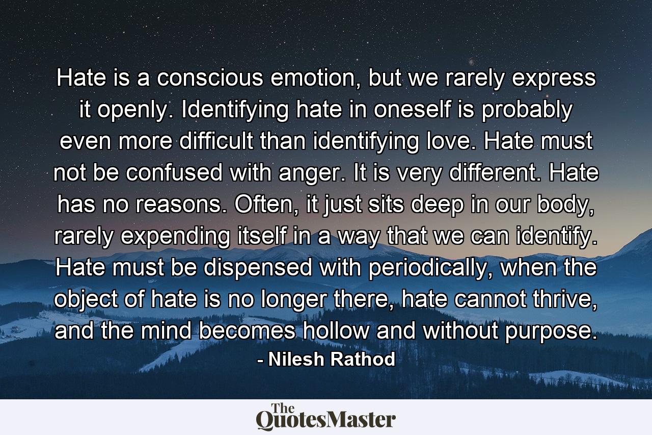 Hate is a conscious emotion, but we rarely express it openly. Identifying hate in oneself is probably even more difficult than identifying love. Hate must not be confused with anger. It is very different. Hate has no reasons. Often, it just sits deep in our body, rarely expending itself in a way that we can identify. Hate must be dispensed with periodically, when the object of hate is no longer there, hate cannot thrive, and the mind becomes hollow and without purpose. - Quote by Nilesh Rathod