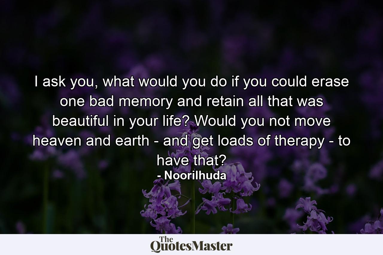 I ask you, what would you do if you could erase one bad memory and retain all that was beautiful in your life? Would you not move heaven and earth - and get loads of therapy - to have that? - Quote by Noorilhuda