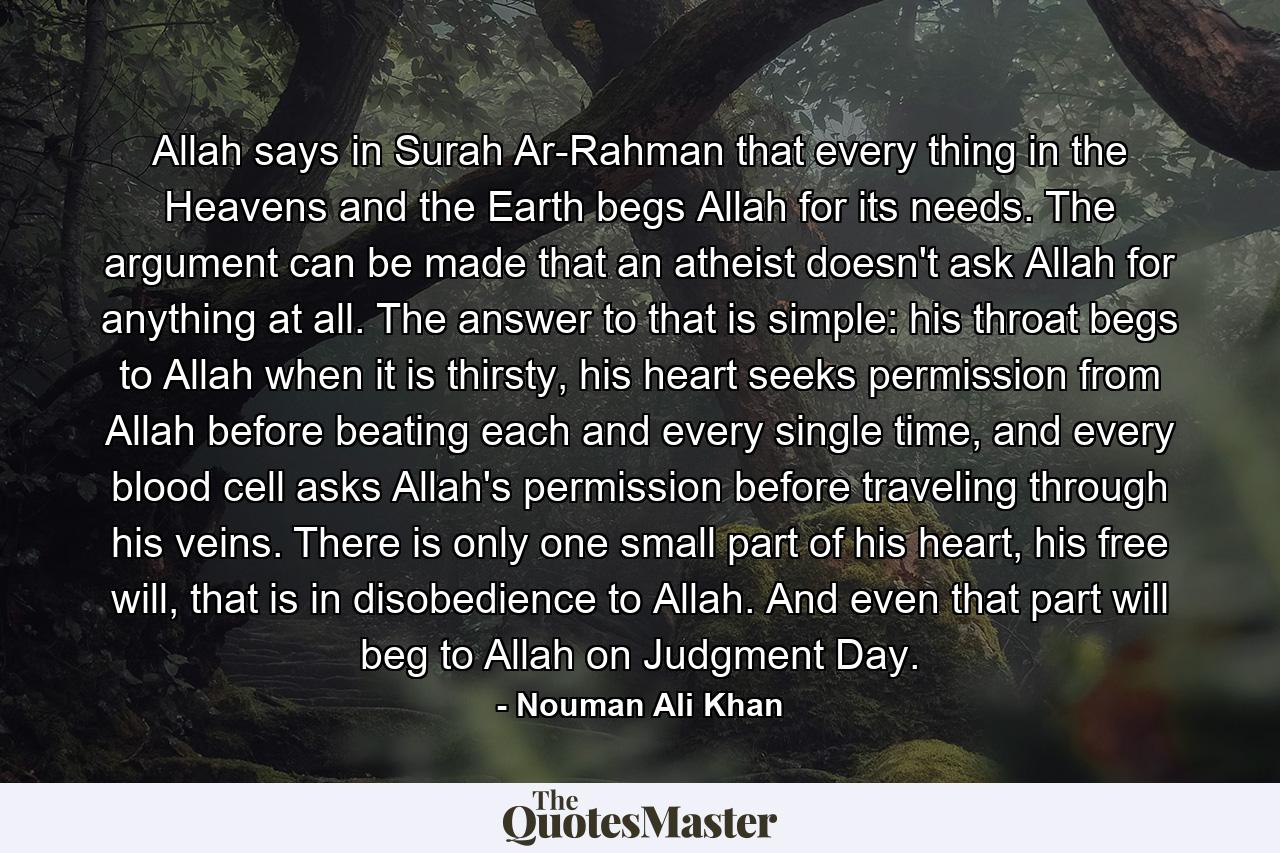 Allah says in Surah Ar-Rahman that every thing in the Heavens and the Earth begs Allah for its needs. The argument can be made that an atheist doesn't ask Allah for anything at all. The answer to that is simple: his throat begs to Allah when it is thirsty, his heart seeks permission from Allah before beating each and every single time, and every blood cell asks Allah's permission before traveling through his veins. There is only one small part of his heart, his free will, that is in disobedience to Allah. And even that part will beg to Allah on Judgment Day. - Quote by Nouman Ali Khan