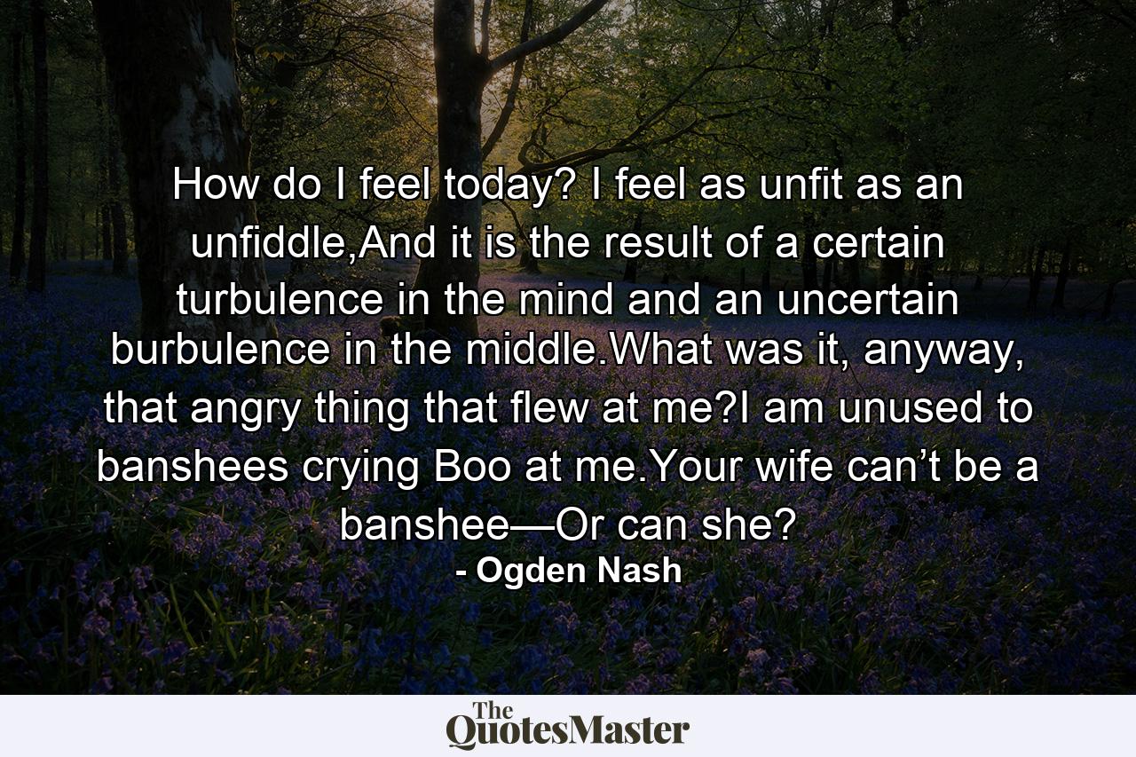 How do I feel today? I feel as unfit as an unfiddle,And it is the result of a certain turbulence in the mind and an uncertain burbulence in the middle.What was it, anyway, that angry thing that flew at me?I am unused to banshees crying Boo at me.Your wife can’t be a banshee—Or can she? - Quote by Ogden Nash