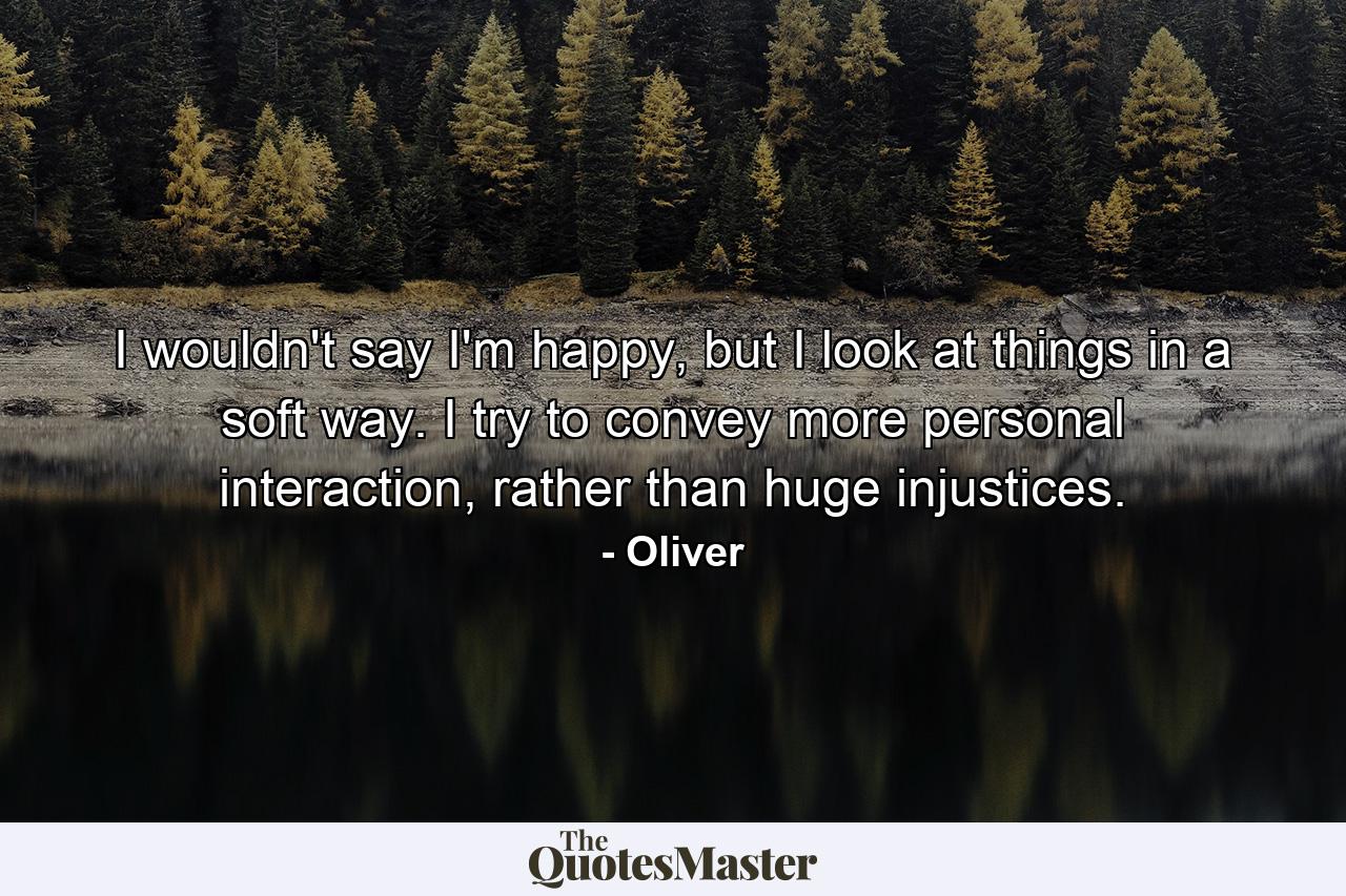 I wouldn't say I'm happy, but I look at things in a soft way. I try to convey more personal interaction, rather than huge injustices. - Quote by Oliver