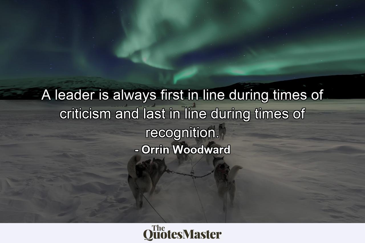 A leader is always first in line during times of criticism and last in line during times of recognition. - Quote by Orrin Woodward