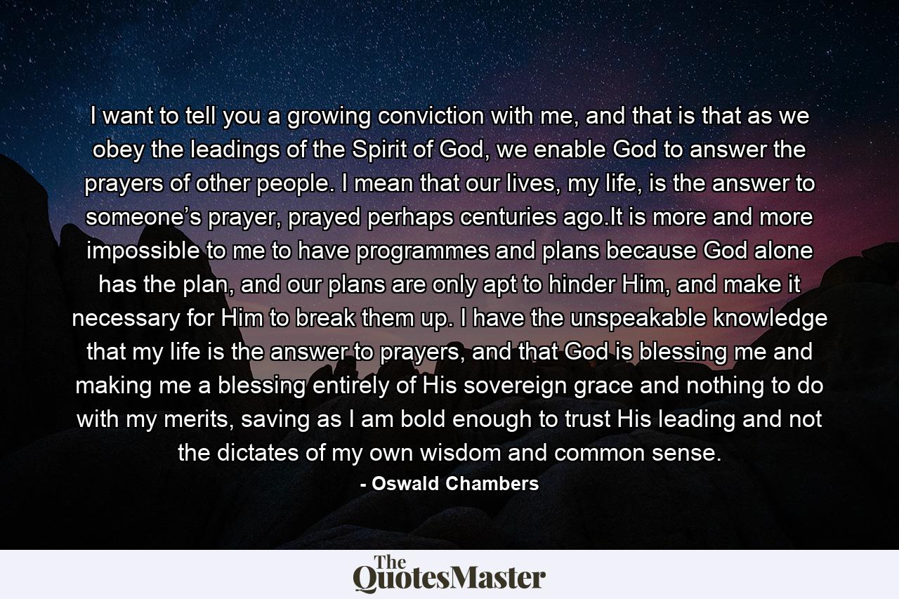 I want to tell you a growing conviction with me, and that is that as we obey the leadings of the Spirit of God, we enable God to answer the prayers of other people. I mean that our lives, my life, is the answer to someone’s prayer, prayed perhaps centuries ago.It is more and more impossible to me to have programmes and plans because God alone has the plan, and our plans are only apt to hinder Him, and make it necessary for Him to break them up. I have the unspeakable knowledge that my life is the answer to prayers, and that God is blessing me and making me a blessing entirely of His sovereign grace and nothing to do with my merits, saving as I am bold enough to trust His leading and not the dictates of my own wisdom and common sense. - Quote by Oswald Chambers