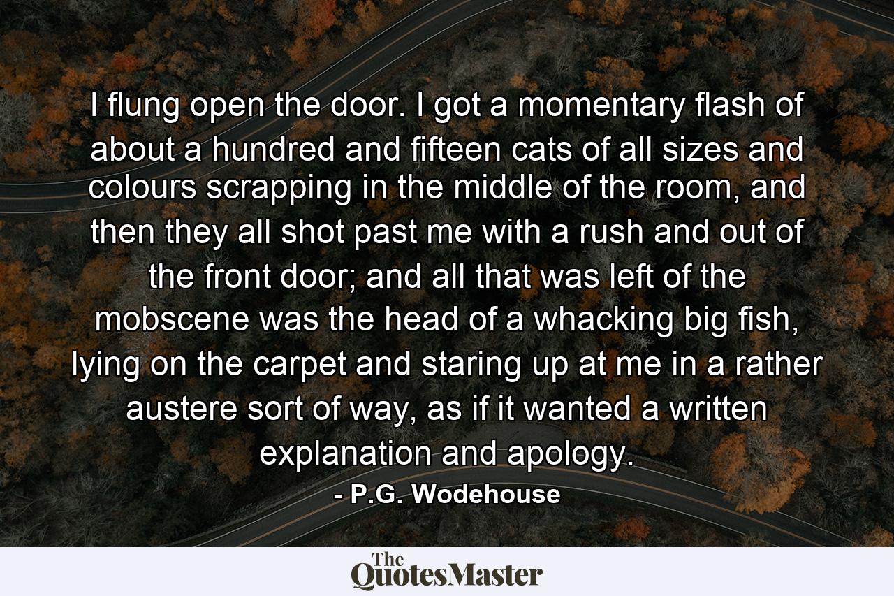 I flung open the door. I got a momentary flash of about a hundred and fifteen cats of all sizes and colours scrapping in the middle of the room, and then they all shot past me with a rush and out of the front door; and all that was left of the mobscene was the head of a whacking big fish, lying on the carpet and staring up at me in a rather austere sort of way, as if it wanted a written explanation and apology. - Quote by P.G. Wodehouse