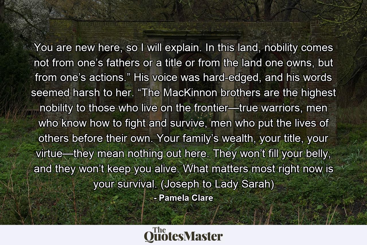 You are new here, so I will explain. In this land, nobility comes not from one’s fathers or a title or from the land one owns, but from one’s actions.” His voice was hard-edged, and his words seemed harsh to her. “The MacKinnon brothers are the highest nobility to those who live on the frontier—true warriors, men who know how to fight and survive, men who put the lives of others before their own. Your family’s wealth, your title, your virtue—they mean nothing out here. They won’t fill your belly, and they won’t keep you alive. What matters most right now is your survival. (Joseph to Lady Sarah) - Quote by Pamela Clare