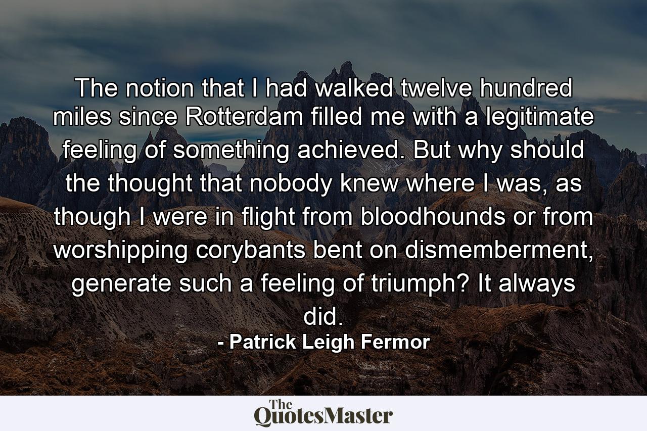 The notion that I had walked twelve hundred miles since Rotterdam filled me with a legitimate feeling of something achieved. But why should the thought that nobody knew where I was, as though I were in flight from bloodhounds or from worshipping corybants bent on dismemberment, generate such a feeling of triumph? It always did. - Quote by Patrick Leigh Fermor