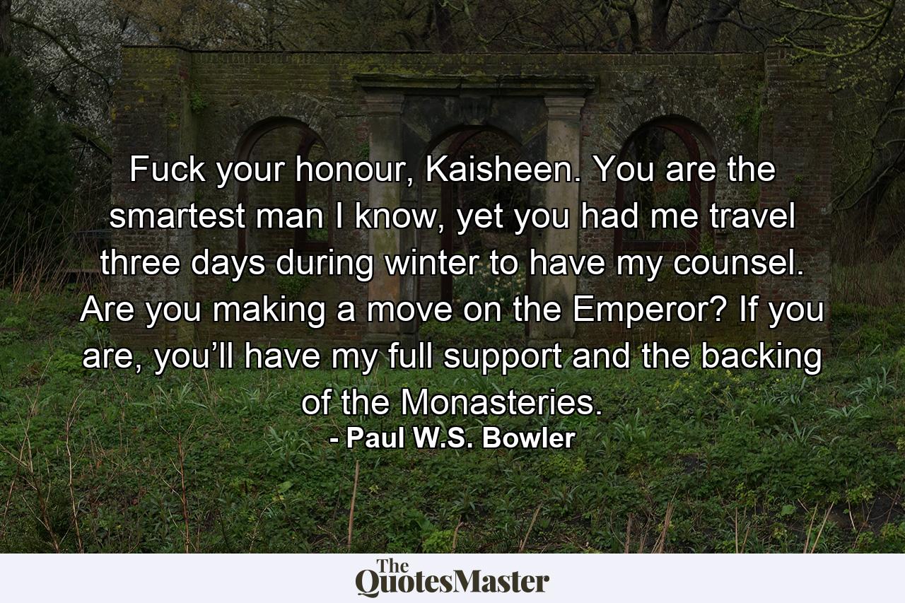 Fuck your honour, Kaisheen. You are the smartest man I know, yet you had me travel three days during winter to have my counsel. Are you making a move on the Emperor? If you are, you’ll have my full support and the backing of the Monasteries. - Quote by Paul W.S. Bowler