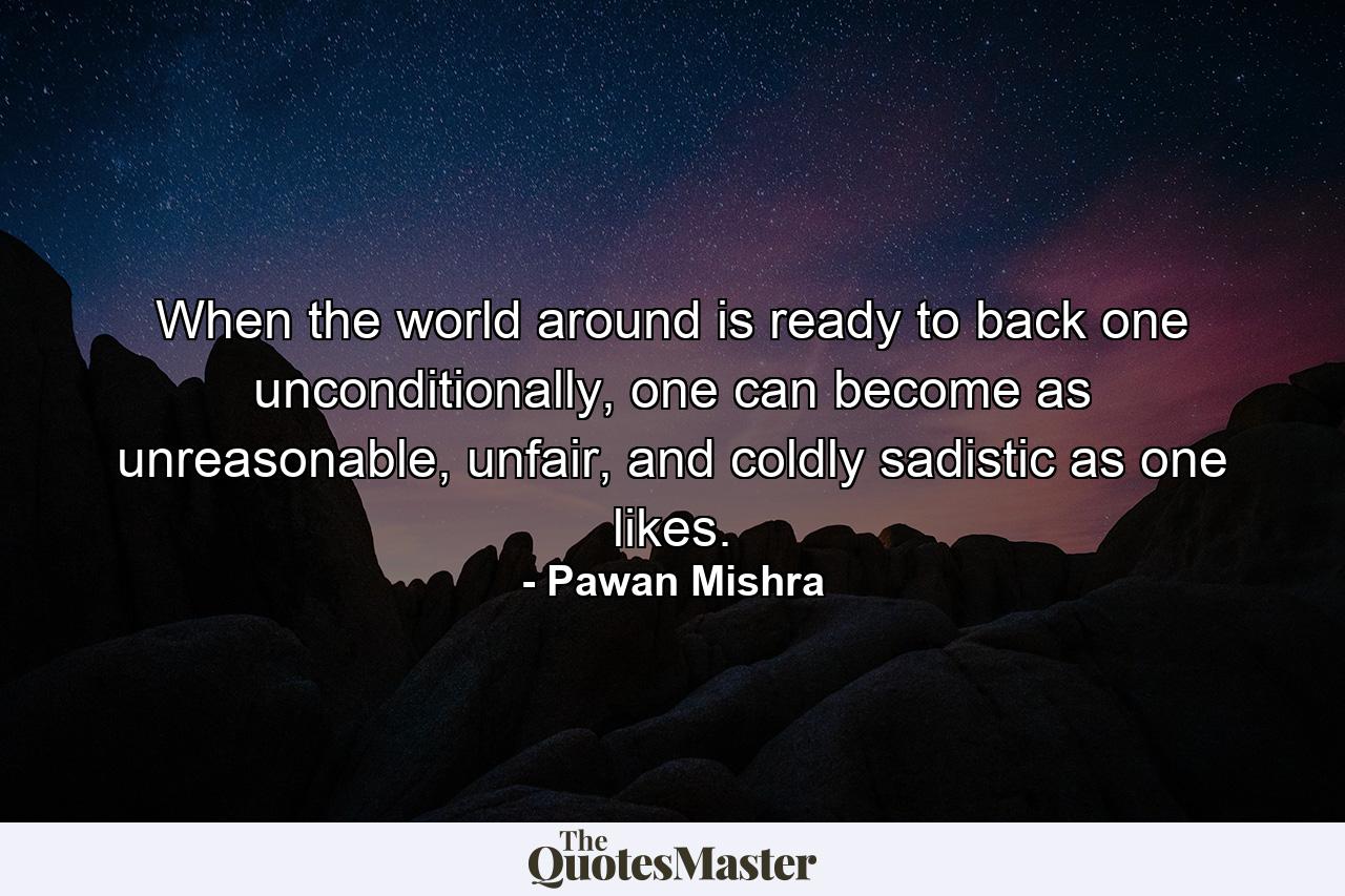 When the world around is ready to back one unconditionally, one can become as unreasonable, unfair, and coldly sadistic as one likes. - Quote by Pawan Mishra