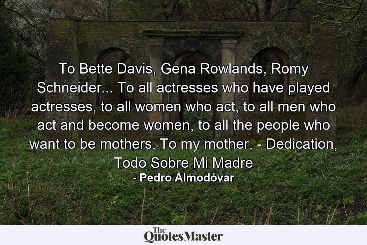 To Bette Davis, Gena Rowlands, Romy Schneider... To all actresses who have played actresses, to all women who act, to all men who act and become women, to all the people who want to be mothers. To my mother. - Dedication, Todo Sobre Mi Madre - Quote by Pedro Almodóvar