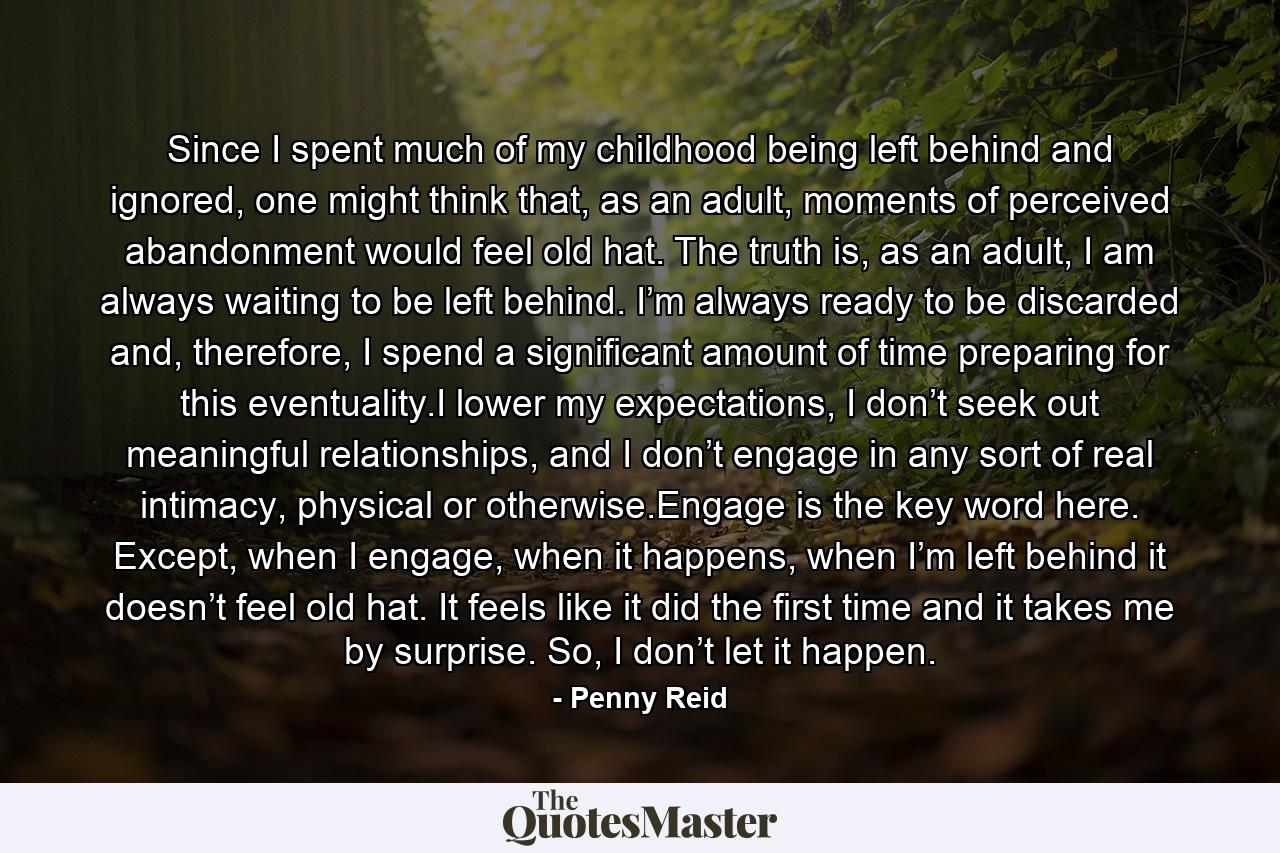 Since I spent much of my childhood being left behind and ignored, one might think that, as an adult, moments of perceived abandonment would feel old hat. The truth is, as an adult, I am always waiting to be left behind. I’m always ready to be discarded and, therefore, I spend a significant amount of time preparing for this eventuality.I lower my expectations, I don’t seek out meaningful relationships, and I don’t engage in any sort of real intimacy, physical or otherwise.Engage is the key word here. Except, when I engage, when it happens, when I’m left behind it doesn’t feel old hat. It feels like it did the first time and it takes me by surprise. So, I don’t let it happen. - Quote by Penny Reid