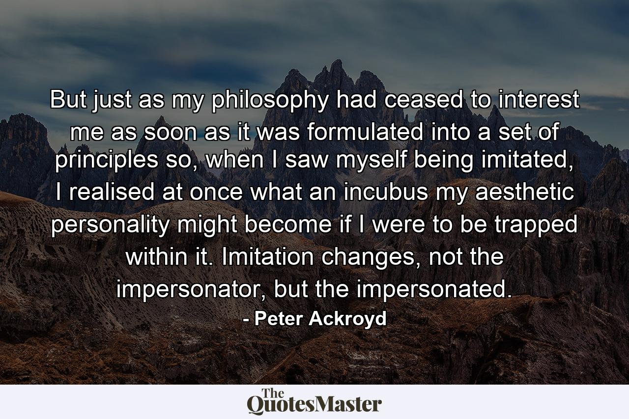 But just as my philosophy had ceased to interest me as soon as it was formulated into a set of principles so, when I saw myself being imitated, I realised at once what an incubus my aesthetic personality might become if I were to be trapped within it. Imitation changes, not the impersonator, but the impersonated. - Quote by Peter Ackroyd