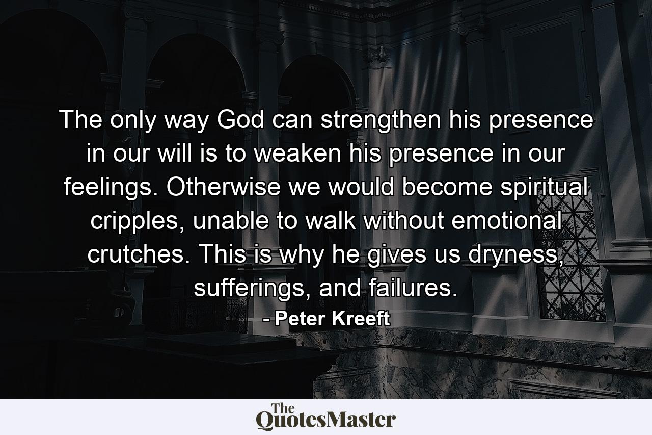 The only way God can strengthen his presence in our will is to weaken his presence in our feelings. Otherwise we would become spiritual cripples, unable to walk without emotional crutches. This is why he gives us dryness, sufferings, and failures. - Quote by Peter Kreeft