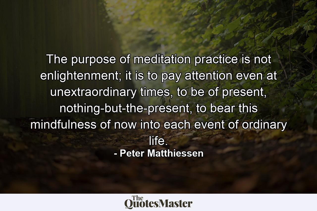 The purpose of meditation practice is not enlightenment; it is to pay attention even at unextraordinary times, to be of present, nothing-but-the-present, to bear this mindfulness of now into each event of ordinary life. - Quote by Peter Matthiessen