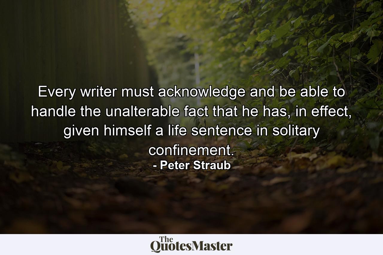 Every writer must acknowledge and be able to handle the unalterable fact that he has, in effect, given himself a life sentence in solitary confinement. - Quote by Peter Straub