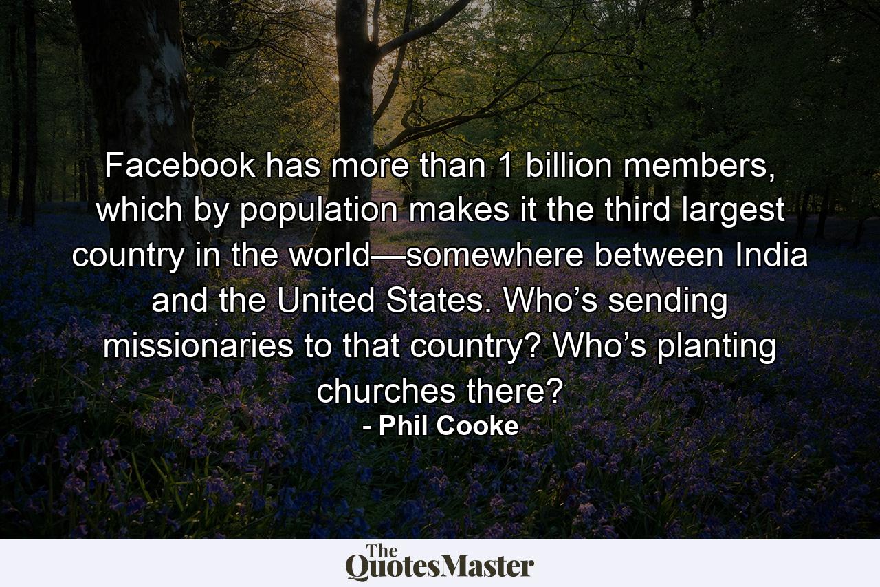 Facebook has more than 1 billion members, which by population makes it the third largest country in the world—somewhere between India and the United States. Who’s sending missionaries to that country? Who’s planting churches there? - Quote by Phil Cooke