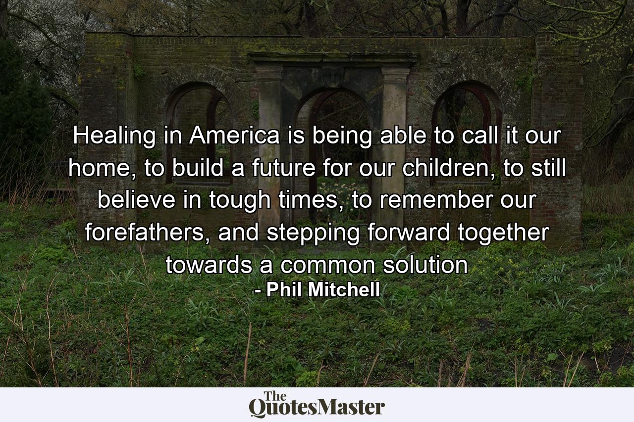 Healing in America is being able to call it our home, to build a future for our children, to still believe in tough times, to remember our forefathers, and stepping forward together towards a common solution - Quote by Phil Mitchell