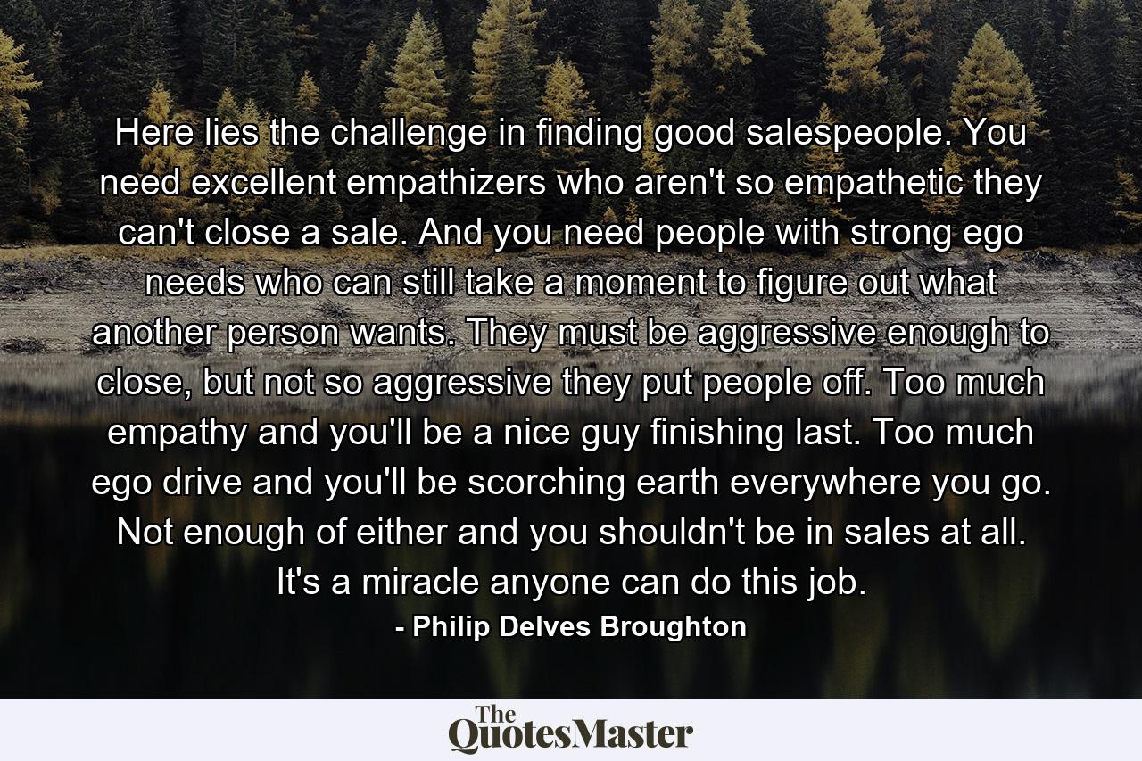 Here lies the challenge in finding good salespeople. You need excellent empathizers who aren't so empathetic they can't close a sale. And you need people with strong ego needs who can still take a moment to figure out what another person wants. They must be aggressive enough to close, but not so aggressive they put people off. Too much empathy and you'll be a nice guy finishing last. Too much ego drive and you'll be scorching earth everywhere you go. Not enough of either and you shouldn't be in sales at all. It's a miracle anyone can do this job. - Quote by Philip Delves Broughton