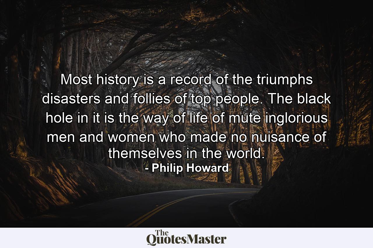 Most history is a record of the triumphs  disasters and follies of top people. The black hole in it is the way of life of mute  inglorious men and women who made no nuisance of themselves in the world. - Quote by Philip Howard