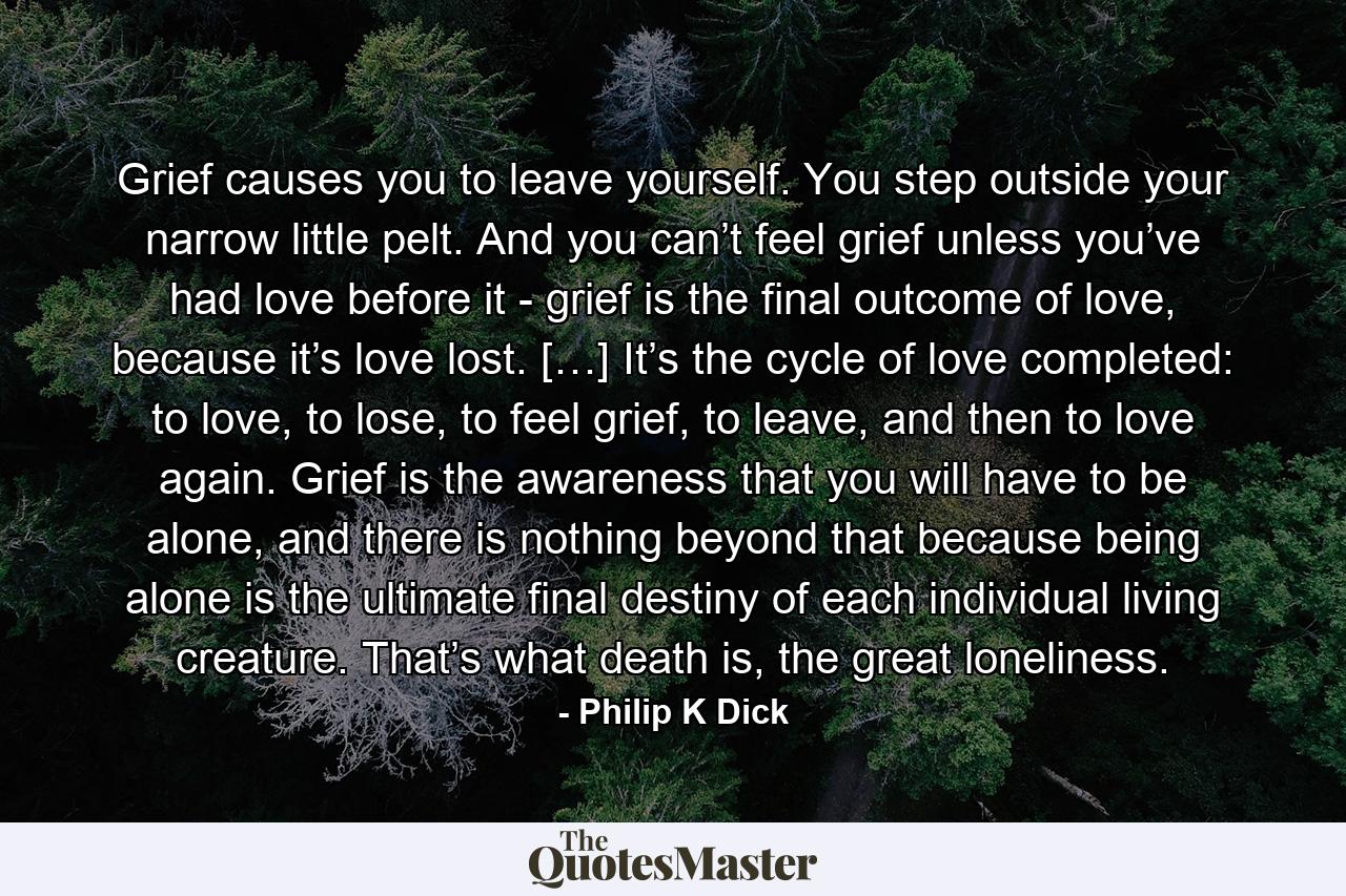 Grief causes you to leave yourself. You step outside your narrow little pelt. And you can’t feel grief unless you’ve had love before it - grief is the final outcome of love, because it’s love lost. […] It’s the cycle of love completed: to love, to lose, to feel grief, to leave, and then to love again. Grief is the awareness that you will have to be alone, and there is nothing beyond that because being alone is the ultimate final destiny of each individual living creature. That’s what death is, the great loneliness. - Quote by Philip K Dick