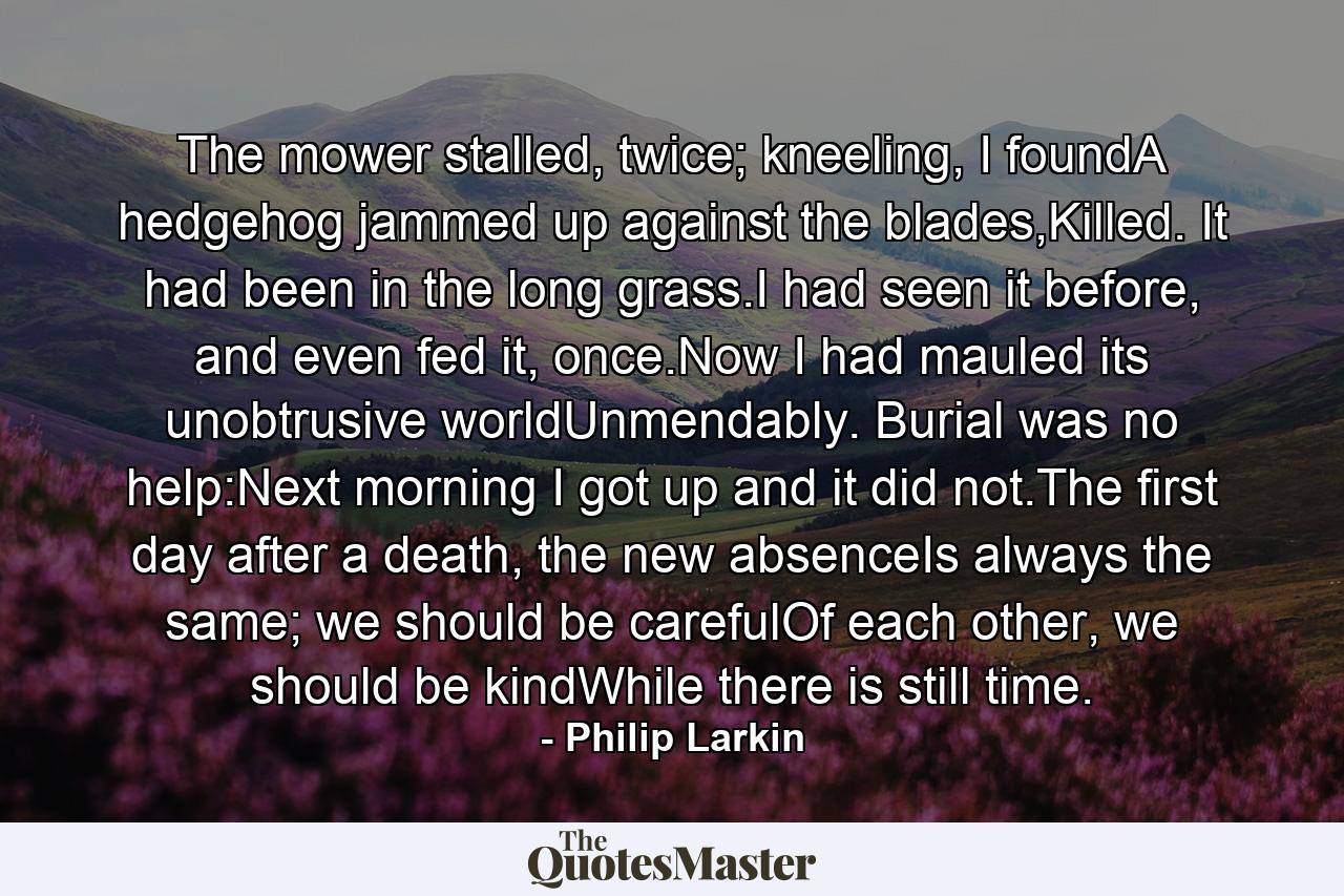 The mower stalled, twice; kneeling, I foundA hedgehog jammed up against the blades,Killed. It had been in the long grass.I had seen it before, and even fed it, once.Now I had mauled its unobtrusive worldUnmendably. Burial was no help:Next morning I got up and it did not.The first day after a death, the new absenceIs always the same; we should be carefulOf each other, we should be kindWhile there is still time. - Quote by Philip Larkin