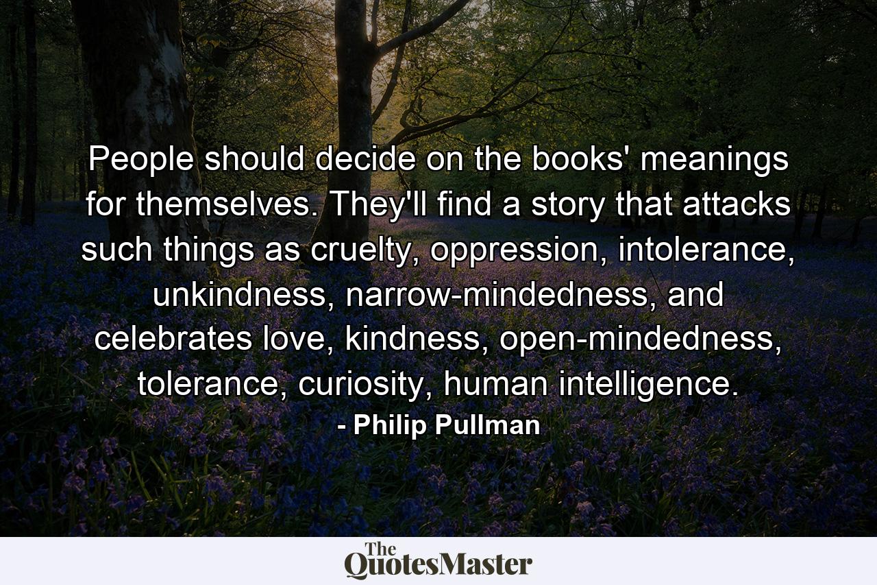 People should decide on the books' meanings for themselves. They'll find a story that attacks such things as cruelty, oppression, intolerance, unkindness, narrow-mindedness, and celebrates love, kindness, open-mindedness, tolerance, curiosity, human intelligence. - Quote by Philip Pullman