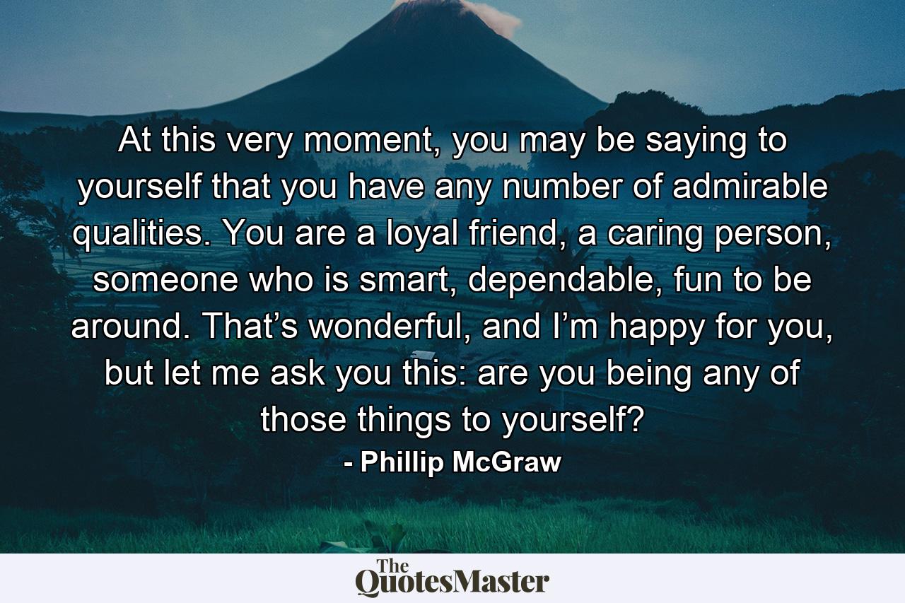 At this very moment, you may be saying to yourself that you have any number of admirable qualities. You are a loyal friend, a caring person, someone who is smart, dependable, fun to be around. That’s wonderful, and I’m happy for you, but let me ask you this: are you being any of those things to yourself? - Quote by Phillip McGraw