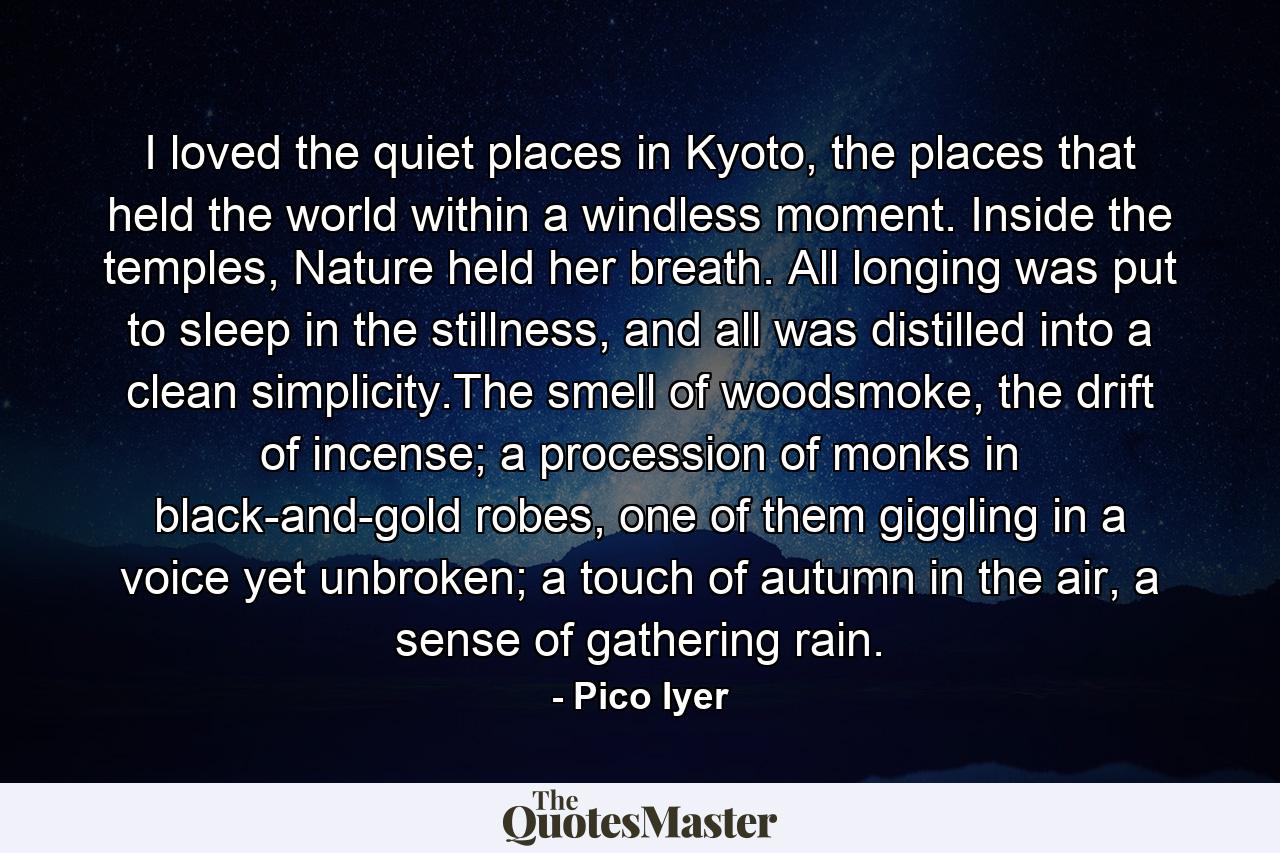 I loved the quiet places in Kyoto, the places that held the world within a windless moment. Inside the temples, Nature held her breath. All longing was put to sleep in the stillness, and all was distilled into a clean simplicity.The smell of woodsmoke, the drift of incense; a procession of monks in black-and-gold robes, one of them giggling in a voice yet unbroken; a touch of autumn in the air, a sense of gathering rain. - Quote by Pico Iyer