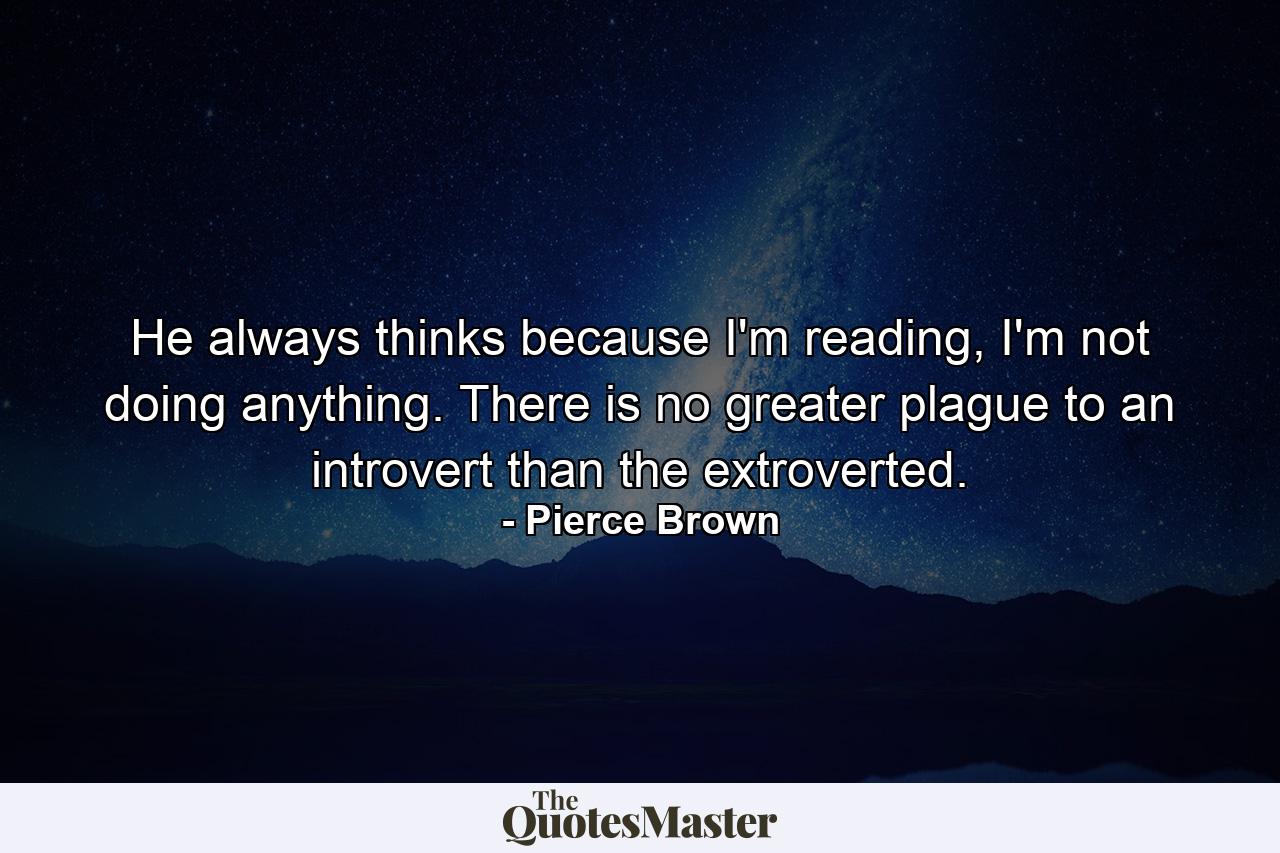 He always thinks because I'm reading, I'm not doing anything. There is no greater plague to an introvert than the extroverted. - Quote by Pierce Brown