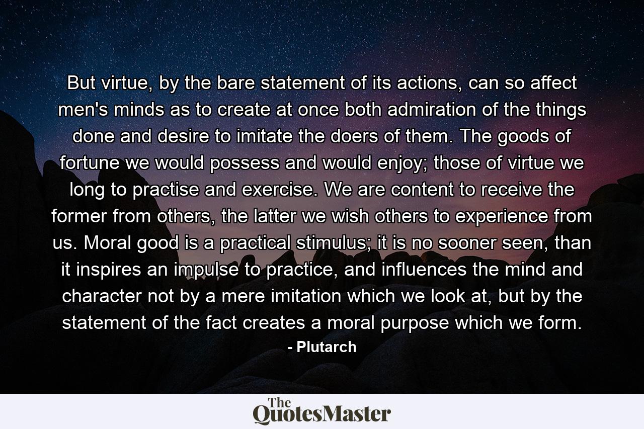 But virtue, by the bare statement of its actions, can so affect men's minds as to create at once both admiration of the things done and desire to imitate the doers of them. The goods of fortune we would possess and would enjoy; those of virtue we long to practise and exercise. We are content to receive the former from others, the latter we wish others to experience from us. Moral good is a practical stimulus; it is no sooner seen, than it inspires an impulse to practice, and influences the mind and character not by a mere imitation which we look at, but by the statement of the fact creates a moral purpose which we form. - Quote by Plutarch