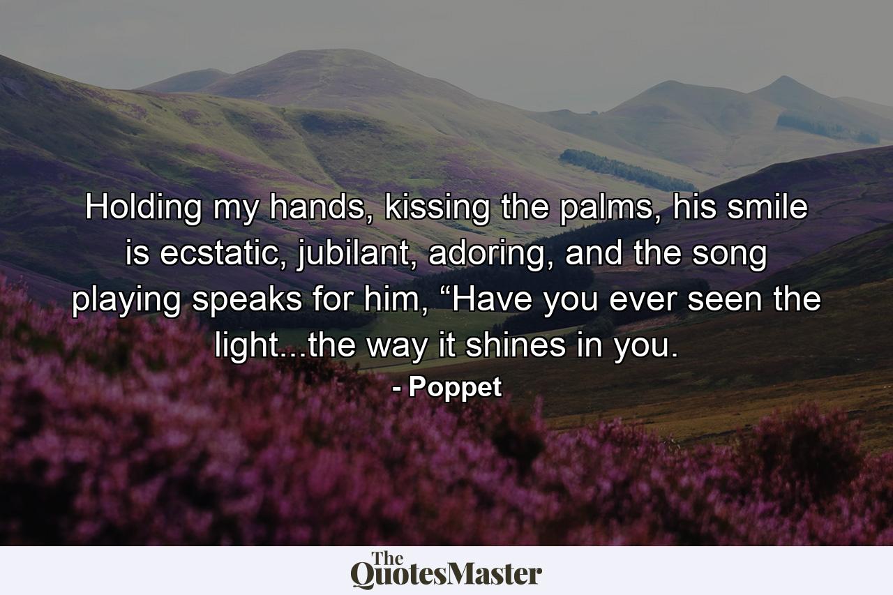 Holding my hands, kissing the palms, his smile is ecstatic, jubilant, adoring, and the song playing speaks for him, “Have you ever seen the light...the way it shines in you. - Quote by Poppet