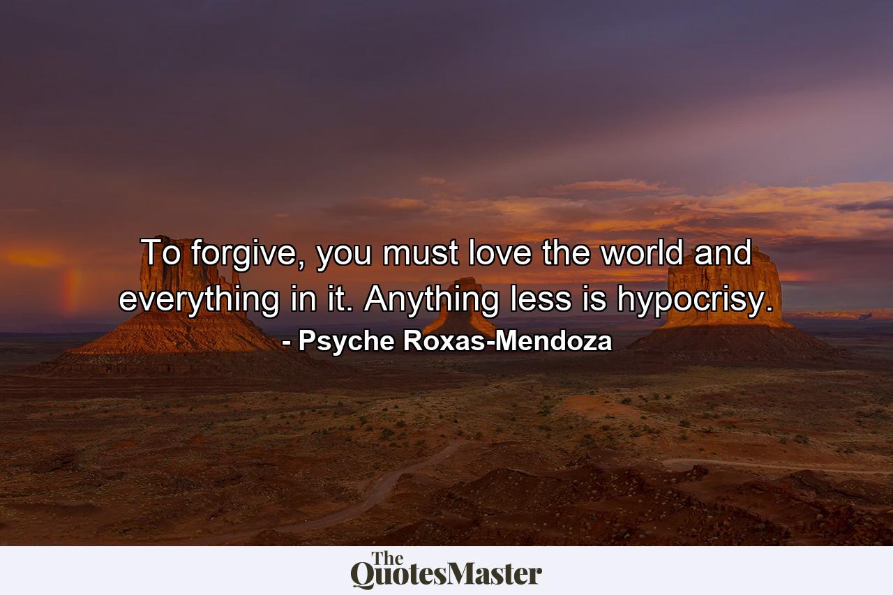 To forgive, you must love the world and everything in it. Anything less is hypocrisy. - Quote by Psyche Roxas-Mendoza