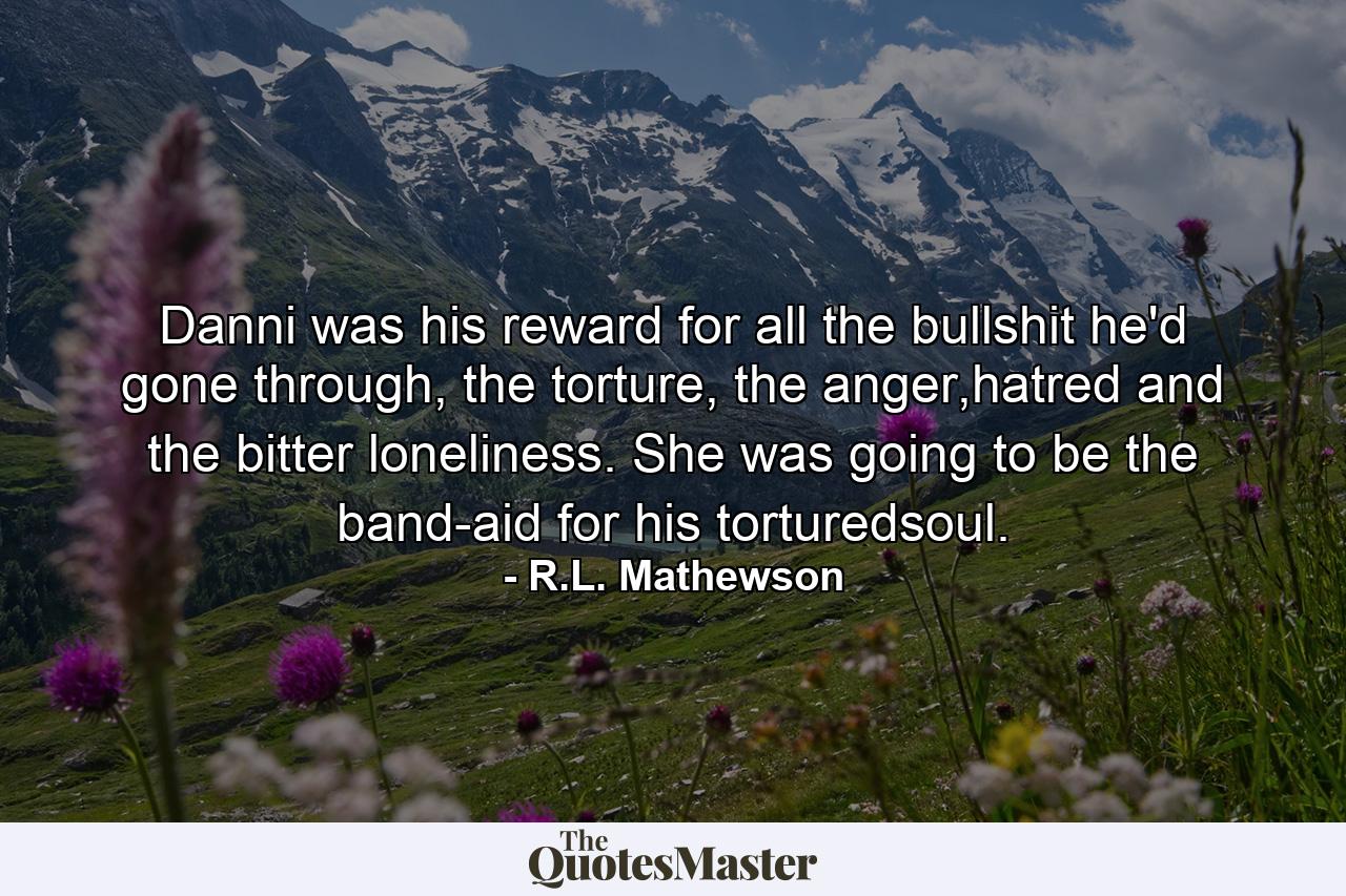 Danni was his reward for all the bullshit he'd gone through, the torture, the anger,hatred and the bitter loneliness. She was going to be the band-aid for his torturedsoul. - Quote by R.L. Mathewson