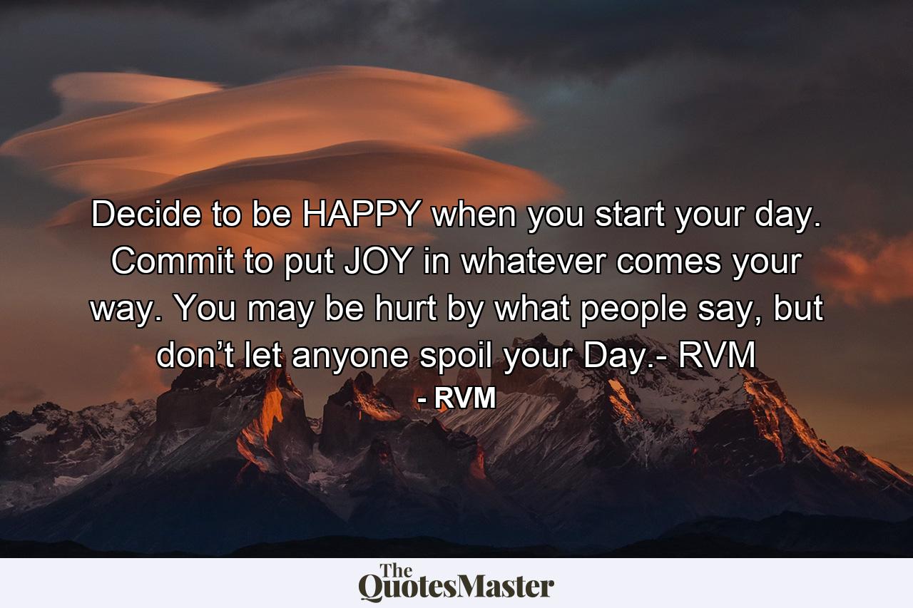 Decide to be HAPPY when you start your day. Commit to put JOY in whatever comes your way. You may be hurt by what people say, but don’t let anyone spoil your Day.- RVM - Quote by RVM