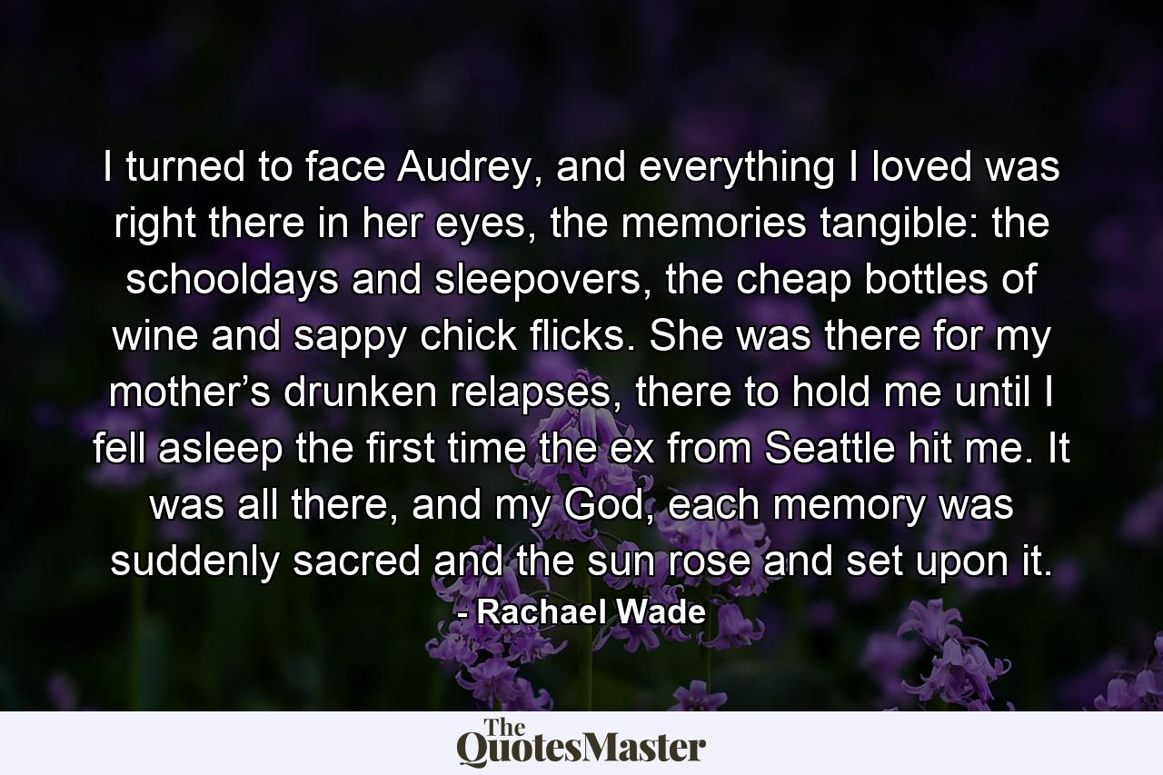 I turned to face Audrey, and everything I loved was right there in her eyes, the memories tangible: the schooldays and sleepovers, the cheap bottles of wine and sappy chick flicks. She was there for my mother’s drunken relapses, there to hold me until I fell asleep the first time the ex from Seattle hit me. It was all there, and my God, each memory was suddenly sacred and the sun rose and set upon it. - Quote by Rachael Wade